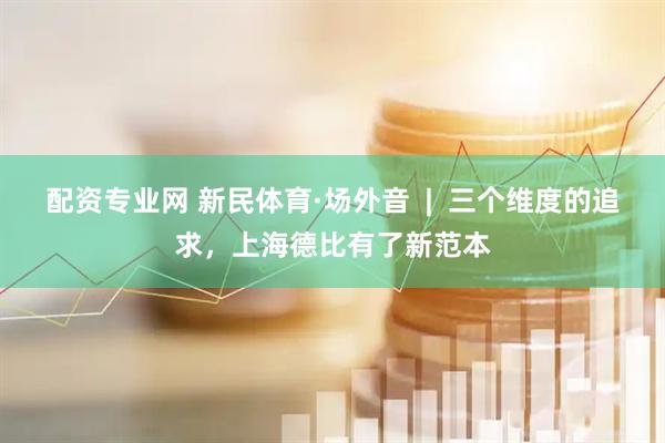配资专业网 新民体育·场外音  |  三个维度的追求，上海德比有了新范本
