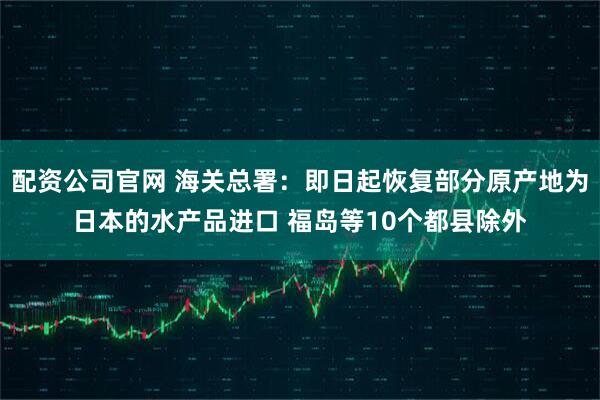 配资公司官网 海关总署：即日起恢复部分原产地为日本的水产品进口 福岛等10个都县除外