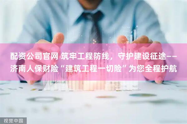 配资公司官网 筑牢工程防线，守护建设征途——济南人保财险“建筑工程一切险”为您全程护航