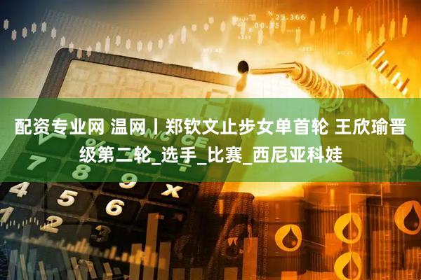 配资专业网 温网丨郑钦文止步女单首轮 王欣瑜晋级第二轮_选手_比赛_西尼亚科娃