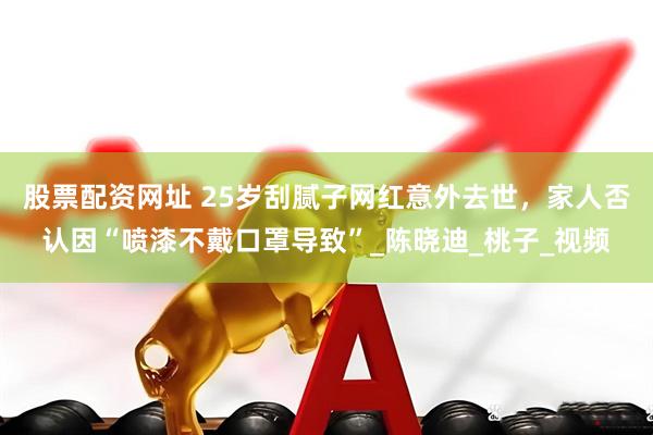 股票配资网址 25岁刮腻子网红意外去世，家人否认因“喷漆不戴口罩导致”_陈晓迪_桃子_视频