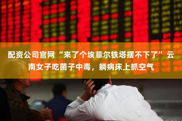配资公司官网 “来了个埃菲尔铁塔摆不下了” 云南女子吃菌子中毒，躺病床上抓空气