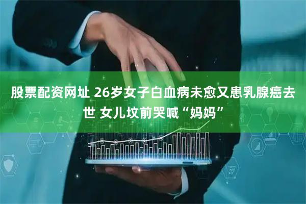 股票配资网址 26岁女子白血病未愈又患乳腺癌去世 女儿坟前哭喊“妈妈”