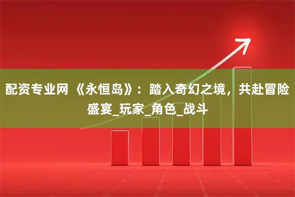 配资专业网 《永恒岛》：踏入奇幻之境，共赴冒险盛宴_玩家_角色_战斗