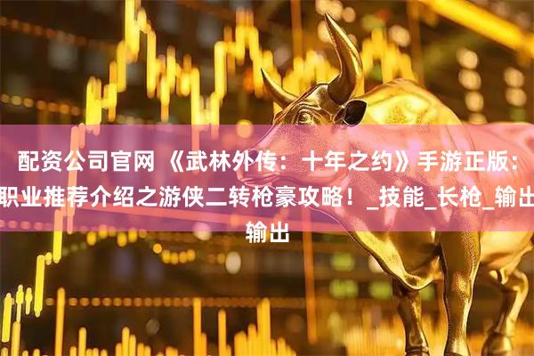配资公司官网 《武林外传：十年之约》手游正版：职业推荐介绍之游侠二转枪豪攻略！_技能_长枪_输出