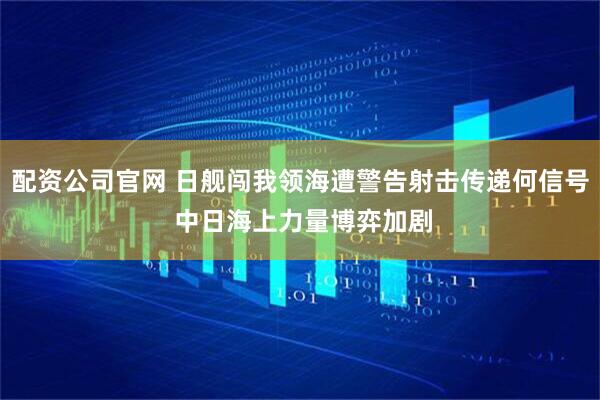 配资公司官网 日舰闯我领海遭警告射击传递何信号 中日海上力量博弈加剧