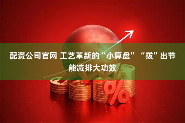 配资公司官网 工艺革新的“小算盘” “拨”出节能减排大功效