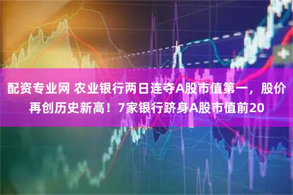 配资专业网 农业银行两日连夺A股市值第一，股价再创历史新高！7家银行跻身A股市值前20