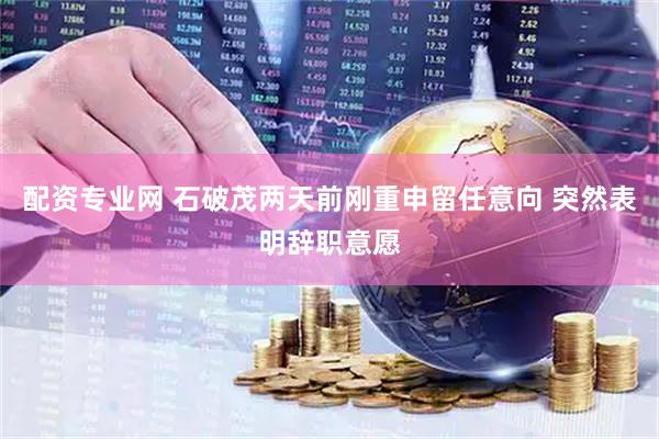 配资专业网 石破茂两天前刚重申留任意向 突然表明辞职意愿