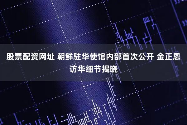 股票配资网址 朝鲜驻华使馆内部首次公开 金正恩访华细节揭晓
