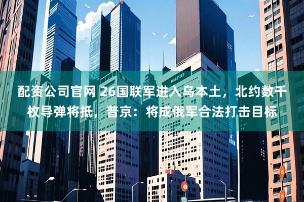 配资公司官网 26国联军进入乌本土，北约数千枚导弹将抵，普京：将成俄军合法打击目标