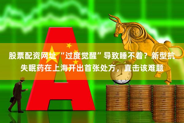 股票配资网址 “过度觉醒”导致睡不着？新型抗失眠药在上海开出首张处方，直击该难题