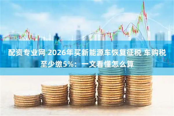 配资专业网 2026年买新能源车恢复征税 车购税至少缴5%：一文看懂怎么算