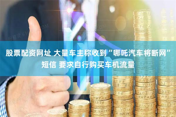 股票配资网址 大量车主称收到“哪吒汽车将断网”短信 要求自行购买车机流量