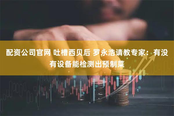 配资公司官网 吐槽西贝后 罗永浩请教专家：有没有设备能检测出预制菜