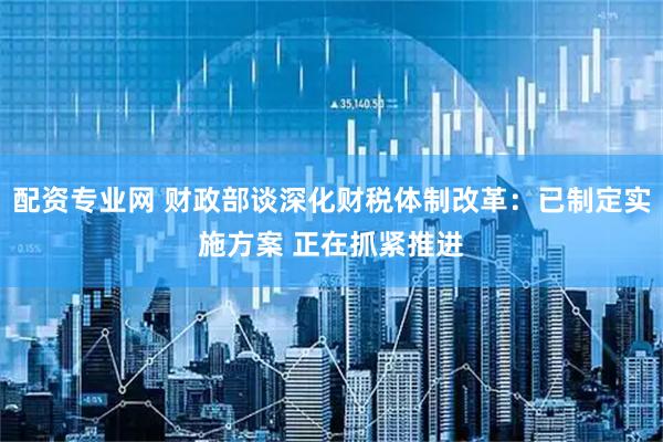 配资专业网 财政部谈深化财税体制改革：已制定实施方案 正在抓紧推进