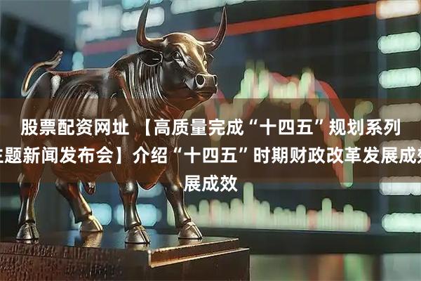 股票配资网址 【高质量完成“十四五”规划系列主题新闻发布会】介绍“十四五”时期财政改革发展成效