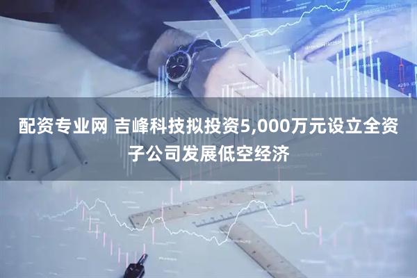 配资专业网 吉峰科技拟投资5,000万元设立全资子公司发展低空经济