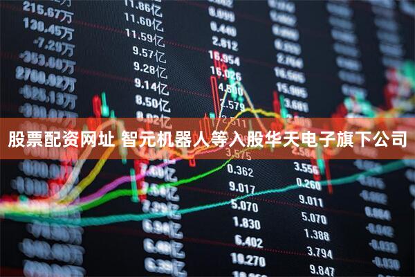 股票配资网址 智元机器人等入股华天电子旗下公司