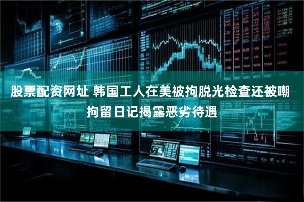 股票配资网址 韩国工人在美被拘脱光检查还被嘲 拘留日记揭露恶劣待遇