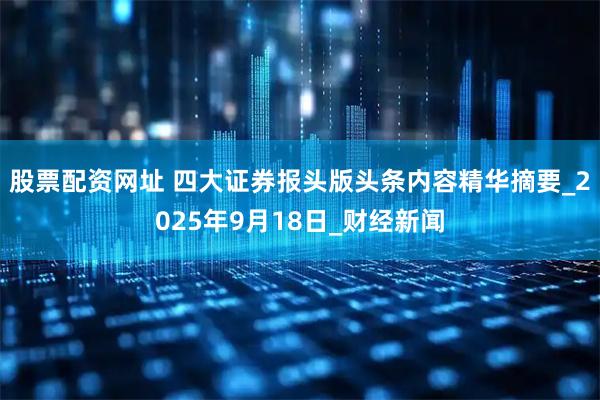 股票配资网址 四大证券报头版头条内容精华摘要_2025年9月18日_财经新闻