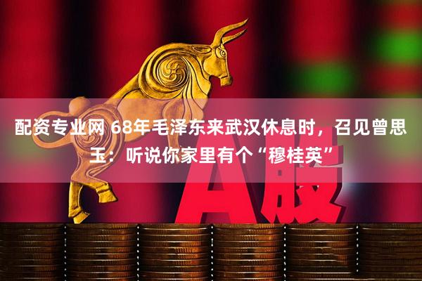 配资专业网 68年毛泽东来武汉休息时，召见曾思玉：听说你家里有个“穆桂英”