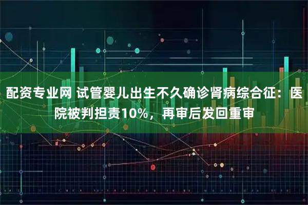 配资专业网 试管婴儿出生不久确诊肾病综合征：医院被判担责10%，再审后发回重审