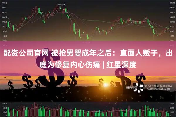 配资公司官网 被抢男婴成年之后：直面人贩子，出庭为修复内心伤痛 | 红星深度
