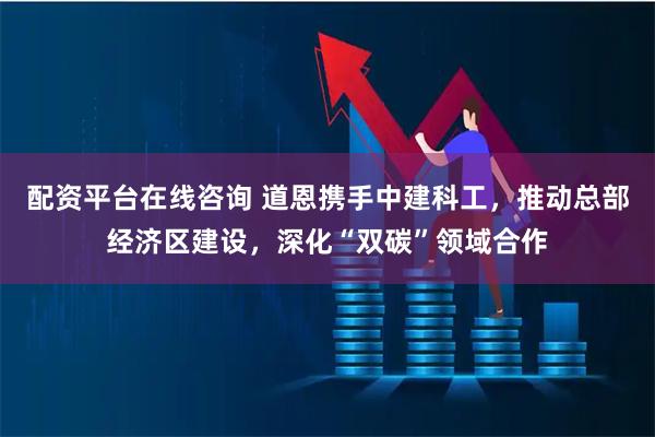 配资平台在线咨询 道恩携手中建科工，推动总部经济区建设，深化“双碳”领域合作