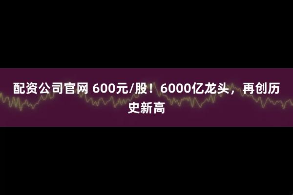 配资公司官网 600元/股！6000亿龙头，再创历史新高