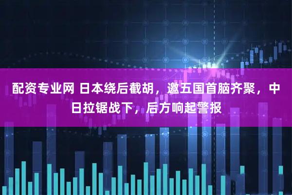 配资专业网 日本绕后截胡，邀五国首脑齐聚，中日拉锯战下，后方响起警报