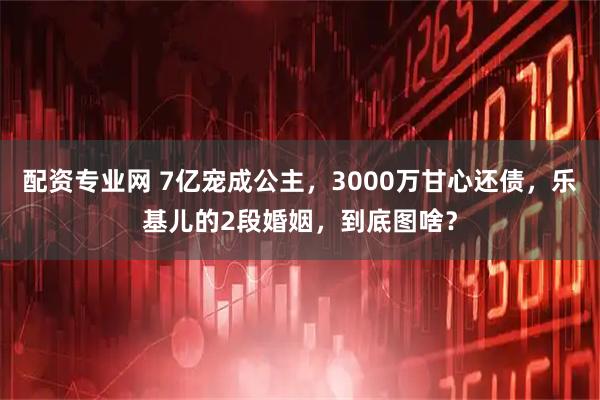 配资专业网 7亿宠成公主，3000万甘心还债，乐基儿的2段婚姻，到底图啥？
