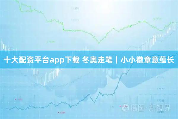 十大配资平台app下载 冬奥走笔｜小小徽章意蕴长